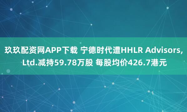 玖玖配资网APP下载 宁德时代遭HHLR Advisors, Ltd.减持59.78万股 每股均价426.7港元
