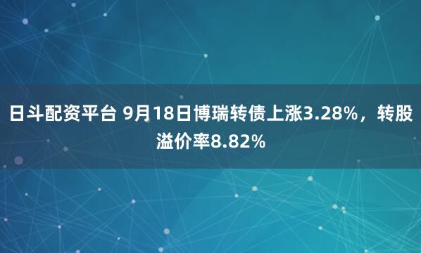 日斗配资平台 9月18日博瑞转债上涨3.28%，转股溢价率8.82%