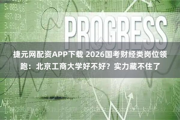捷元网配资APP下载 2026国考财经类岗位领跑:北京工商大学好不好?实力藏不住了