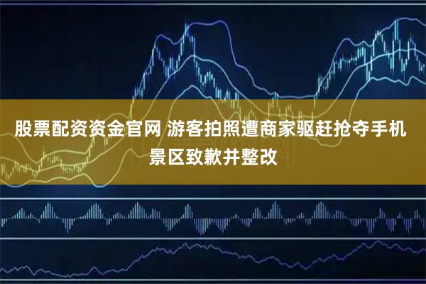 股票配资资金官网 游客拍照遭商家驱赶抢夺手机 景区致歉并整改