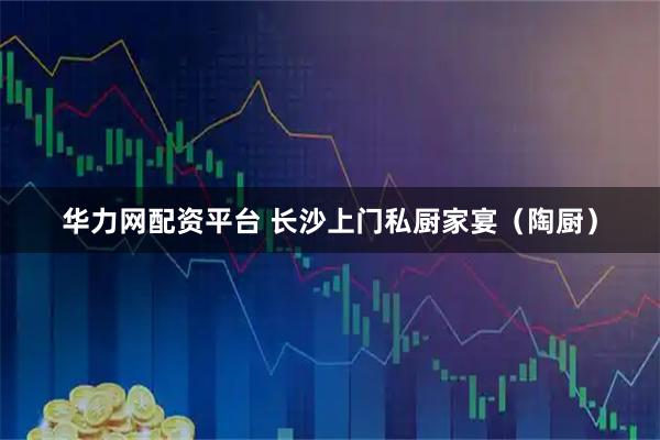 华力网配资平台 长沙上门私厨家宴（陶厨）