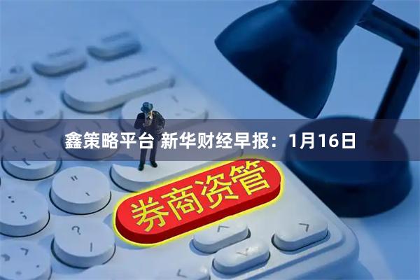 鑫策略平台 新华财经早报：1月16日