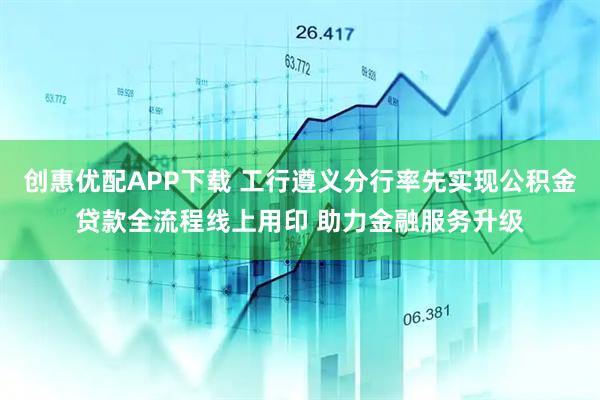 创惠优配APP下载 工行遵义分行率先实现公积金贷款全流程线上用印 助力金融服务升级