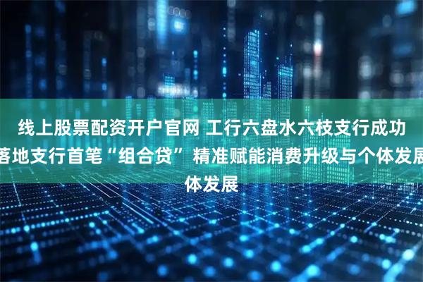 线上股票配资开户官网 工行六盘水六枝支行成功落地支行首笔“组合贷” 精准赋能消费升级与个体发展