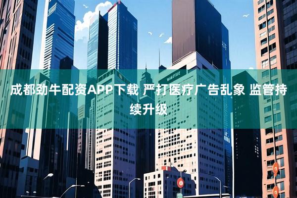成都劲牛配资APP下载 严打医疗广告乱象 监管持续升级