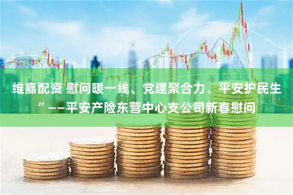 维嘉配资 慰问暖一线、党建聚合力、平安护民生”——平安产险东营中心支公司新春慰问