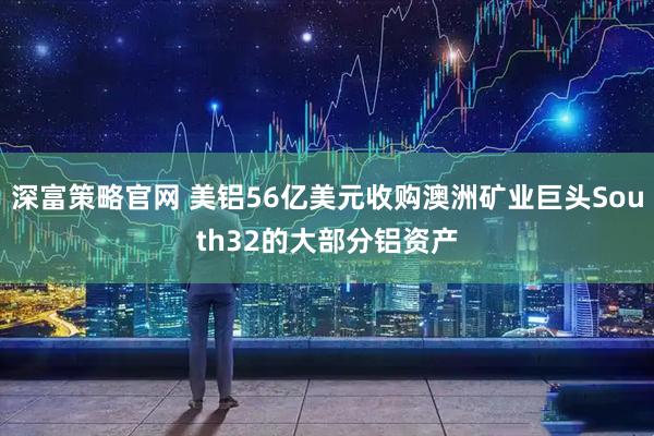 深富策略官网 美铝56亿美元收购澳洲矿业巨头South32的大部分铝资产