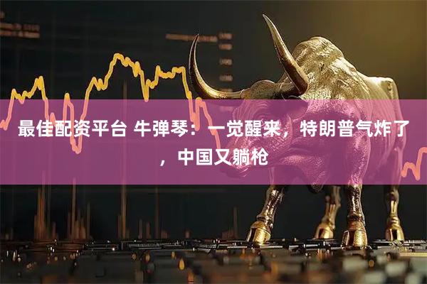 最佳配资平台 牛弹琴：一觉醒来，特朗普气炸了，中国又躺枪