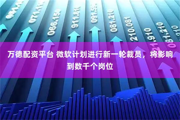 万德配资平台 微软计划进行新一轮裁员，将影响到数千个岗位