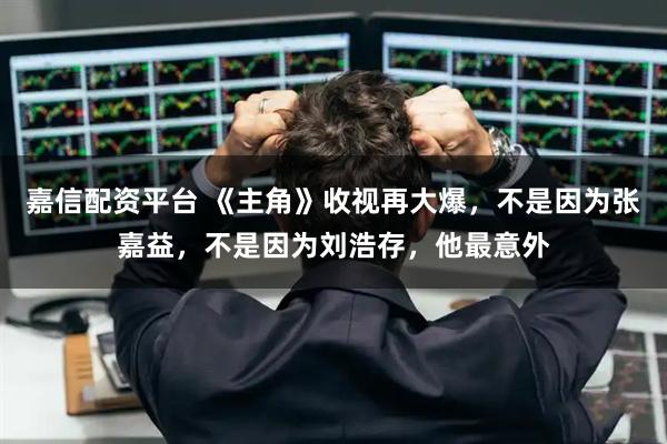 嘉信配资平台 《主角》收视再大爆，不是因为张嘉益，不是因为刘浩存，他最意外