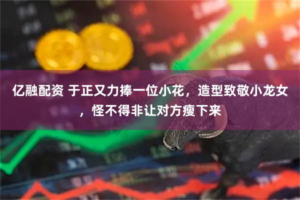 亿融配资 于正又力捧一位小花，造型致敬小龙女，怪不得非让对方瘦下来